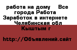 работа на дому  - Все города Работа » Заработок в интернете   . Челябинская обл.,Кыштым г.